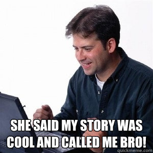  She said my story was cool and called me bro!  Lonely Computer Guy