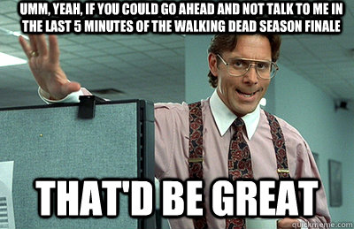 Umm, yeah, if you could go ahead and not talk to me in the last 5 minutes of the walking dead season finale That'd be great  Office Space