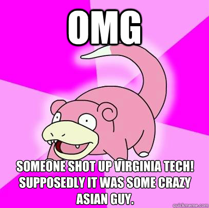 OMG Someone shot up Virginia Tech! Supposedly it was some crazy Asian guy.  Slowpoke