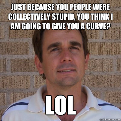 Just because you people were collectively stupid, you think I am going to give you a curve? LOL  