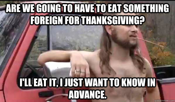 Are we going to have to eat something foreign for Thanksgiving? I'll eat it, I just want to know in advance.  Almost Politically Correct Redneck