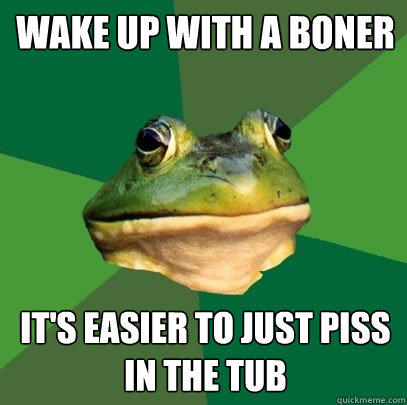 wake up with a boner it's easier to just piss in the tub  