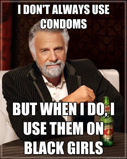 I don't always use condoms But when I do, I use them on black girls - I don't always use condoms But when I do, I use them on black girls  The Most Interesting Man In The World