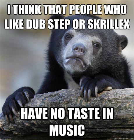 I think that people who like dub step or skrillex Have no taste in music  Confession Bear