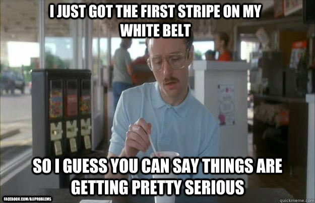 I just got the first stripe on my white belt So I guess you can say things are getting pretty serious facebook.com/bjjproblems  Things are getting pretty serious