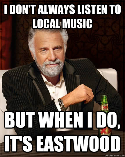 I don't always listen to local music but when I do, it's eastwood  The Most Interesting Man In The World