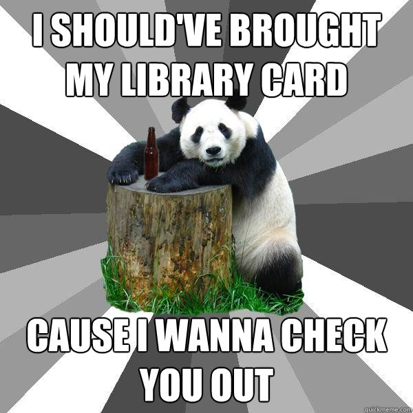 I should've brought my library card Cause I wanna check you out  Pickup-Line Panda