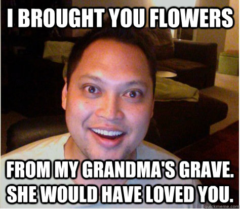 I brought you flowers from my grandma's grave. she would have loved you.  Overly Attached Boyfriend