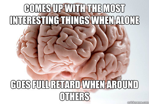 Comes up with the most interesting things when alone  goes full retard when around others  Scumbag Brain