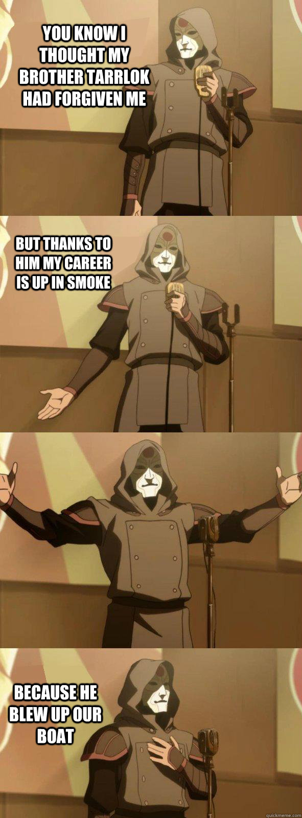 You know I thought my brother Tarrlok had forgiven me because he blew up our boat but thanks to him my career is up in smoke  Bad Joke Amon