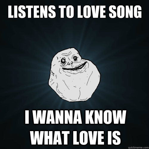 listens to love song I wanna know what love is  Forever Alone