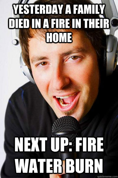 yesterday a family died in a fire in their home Next up: fire water burn  inappropriate radio DJ