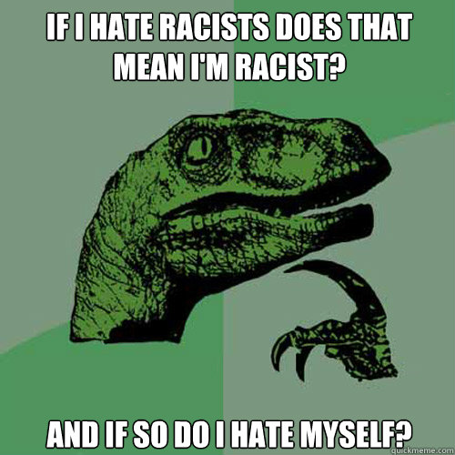 If I hate racists does that mean I'm racist? and if so do I hate myself?  Philosoraptor