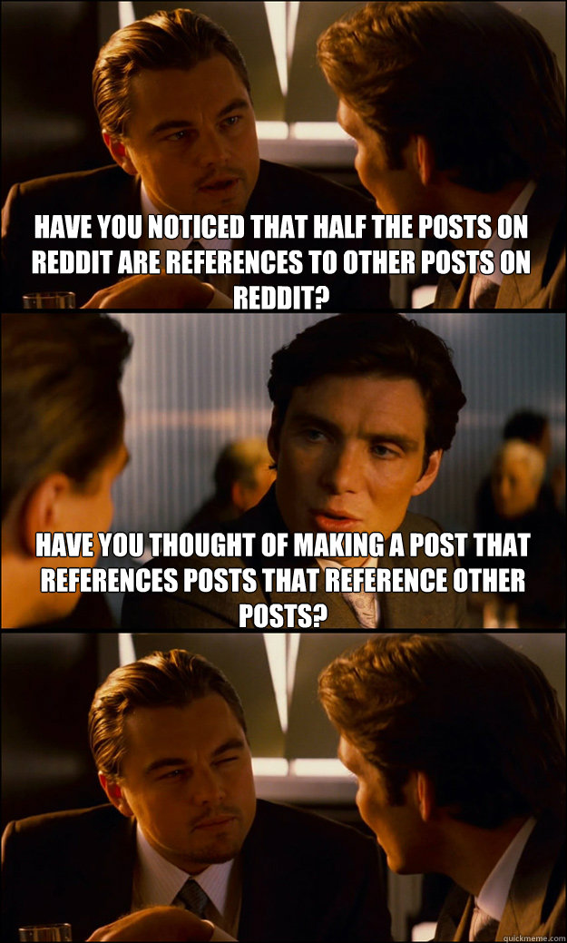 Have you noticed that half the posts on reddit are references to other posts on reddit? have you thought of making a post that references posts that reference other posts?  Inception