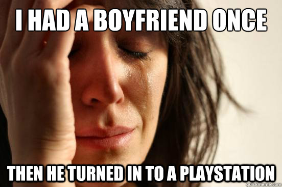 I had a boyfriend once Then he turned in to a playstation  First World Problems