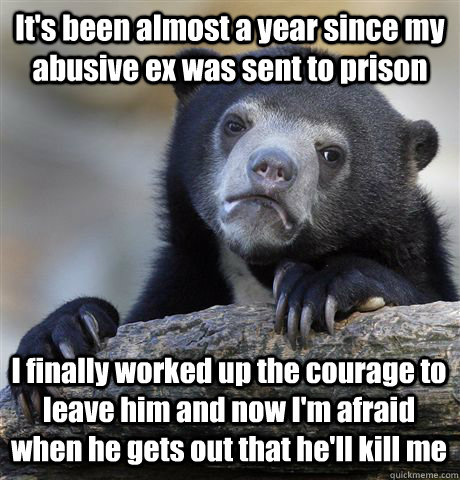 It's been almost a year since my abusive ex was sent to prison I finally worked up the courage to leave him and now I'm afraid when he gets out that he'll kill me - It's been almost a year since my abusive ex was sent to prison I finally worked up the courage to leave him and now I'm afraid when he gets out that he'll kill me  Confession Bear