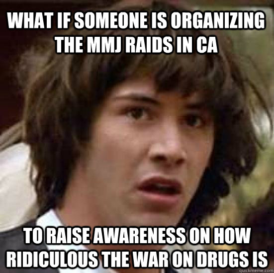 What if someone is organizing the MMJ raids in CA To raise awareness on how ridiculous the war on drugs is - What if someone is organizing the MMJ raids in CA To raise awareness on how ridiculous the war on drugs is  conspiracy keanu