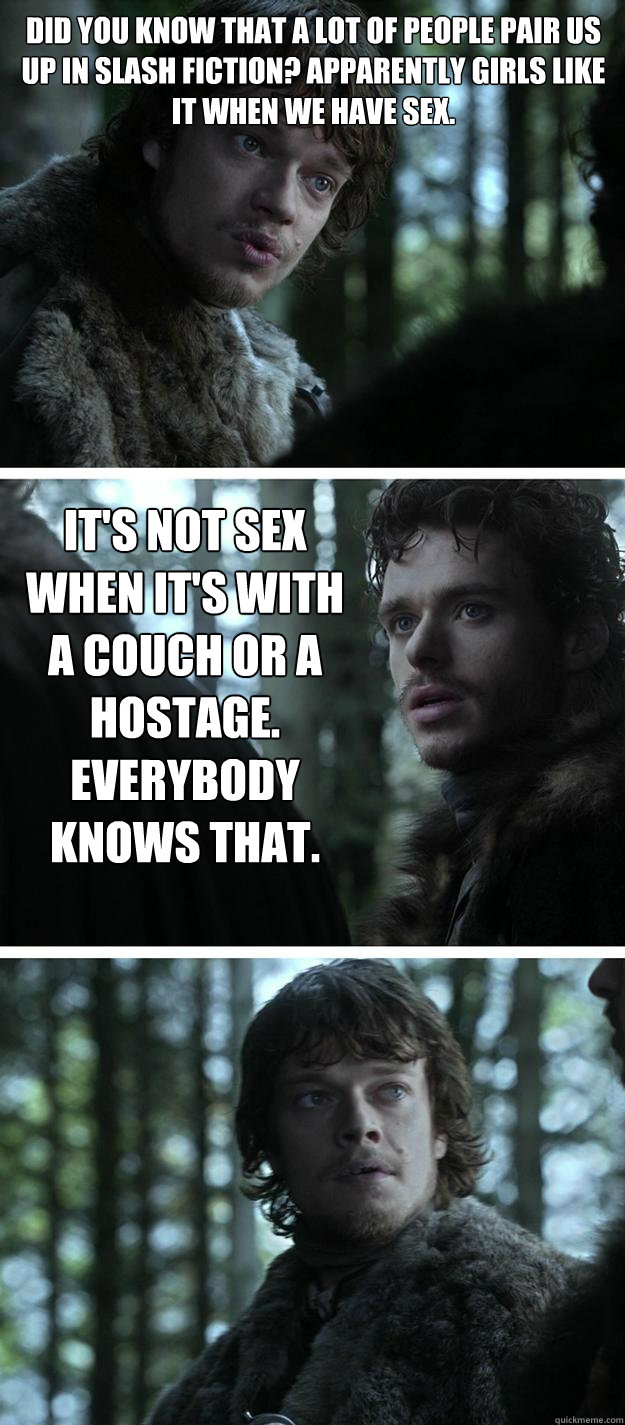 Did you know that a lot of people pair us up in slash fiction? Apparently girls like it when we have sex. It's not sex when it's with a couch or a hostage. Everybody knows that. - Did you know that a lot of people pair us up in slash fiction? Apparently girls like it when we have sex. It's not sex when it's with a couch or a hostage. Everybody knows that.  Unappreciated Theon