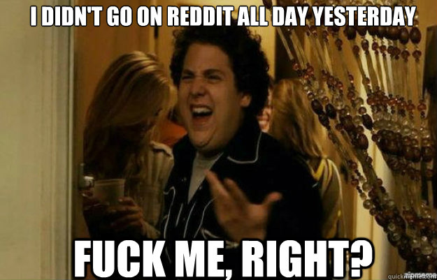 I didn't go on reddit all day yesterday fuck me, right?  fuck me right