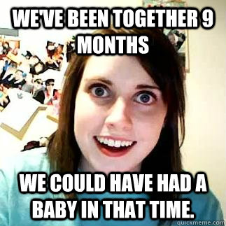 We've been together 9 months  We could have had a baby in that time. - We've been together 9 months  We could have had a baby in that time.  Over attached girlfriend