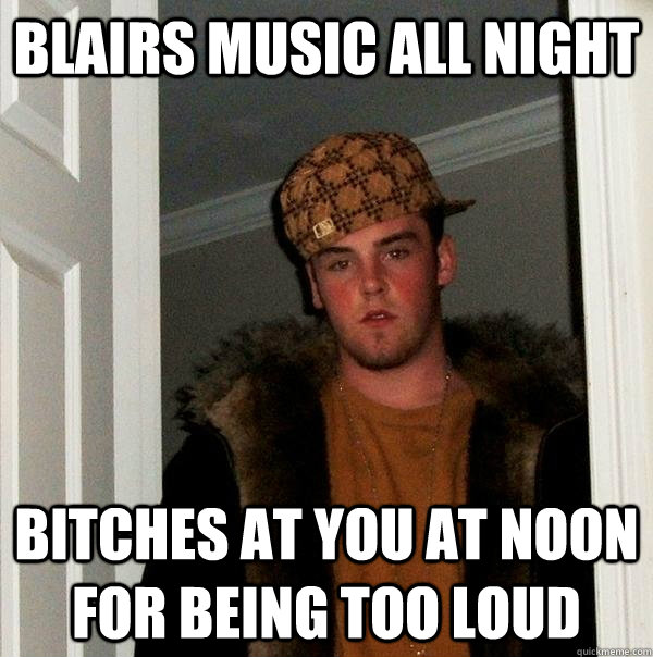 Blairs music all night bitches at you at noon for being too loud  Scumbag Steve