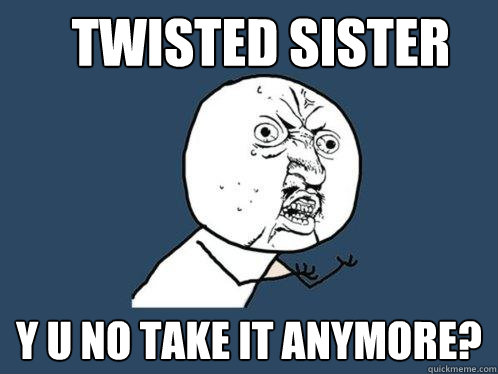 Twisted SISTER y u no take it anymore?  Y U No