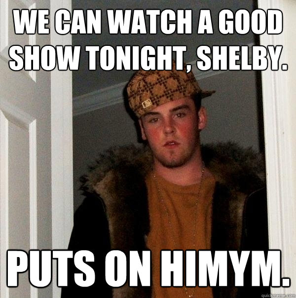we can watch a good show tonight, shelby. puts on himym.  Scumbag Steve