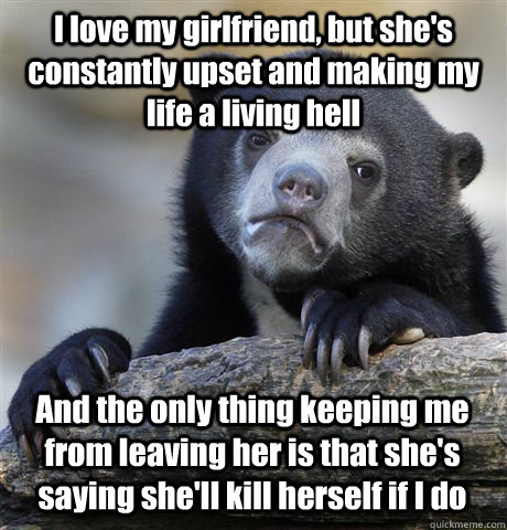 I love my girlfriend, but she's constantly upset and making my life a living hell And the only thing keeping me from leaving her is that she's saying she'll kill herself if I do  Confession Bear