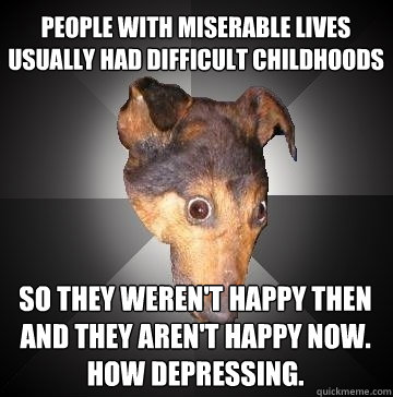 people with miserable lives usually had difficult childhoods so they weren't happy then
and they aren't happy now.
how depressing.  Depression Dog