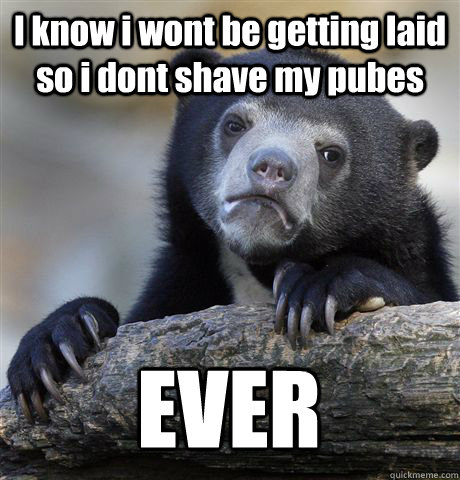 I know i wont be getting laid so i dont shave my pubes EVER - I know i wont be getting laid so i dont shave my pubes EVER  Confession Bear