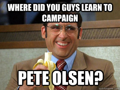 where did you guys learn to campaign Pete olsen?  Brick Tamland