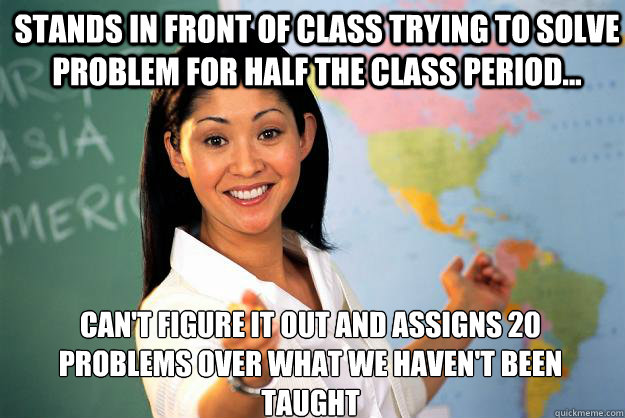 Stands in front of class trying to solve problem for half the class period... Can't figure it out and assigns 20 problems over what we haven't been taught - Stands in front of class trying to solve problem for half the class period... Can't figure it out and assigns 20 problems over what we haven't been taught  Unhelpful High School Teacher