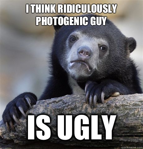 I think ridiculously photogenic guy Is ugly  Confession Bear