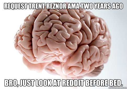 Request Trent Reznor AMA two years ago Bro, just look at reddit before bed.  Scumbag Brain