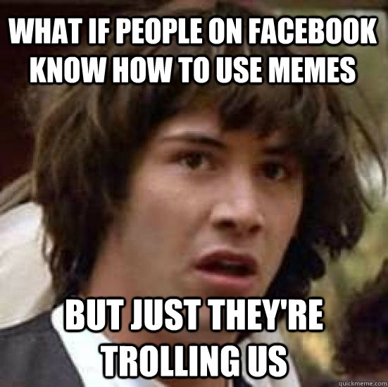 what if people on facebook know how to use memes but just they're trolling us - what if people on facebook know how to use memes but just they're trolling us  conspiracy keanu