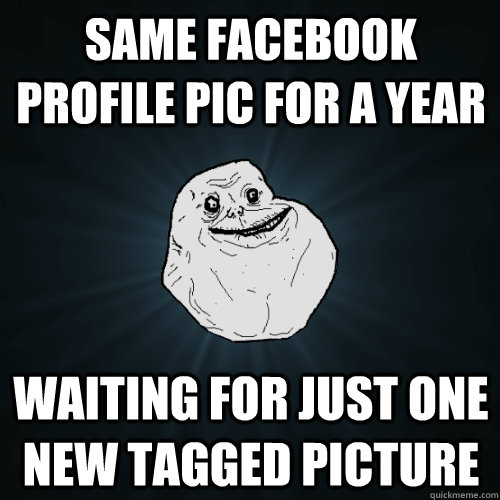 same facebook profile pic for a year waiting for just one new tagged picture  Forever Alone