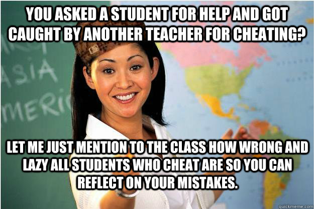 You asked a student for help and got caught by another teacher for cheating? Let me just mention to the class how wrong and lazy all students who cheat are so you can reflect on your mistakes.  Scumbag Teacher