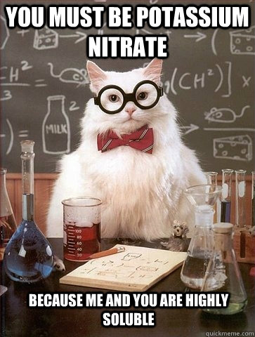 You must be Potassium nitrate Because me and you are highly soluble  Chemistry Cat