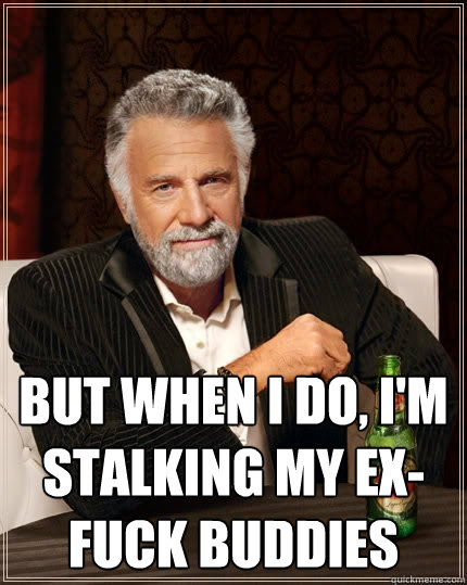  but when I do, I'm stalking my ex-fuck buddies  The Most Interesting Man In The World