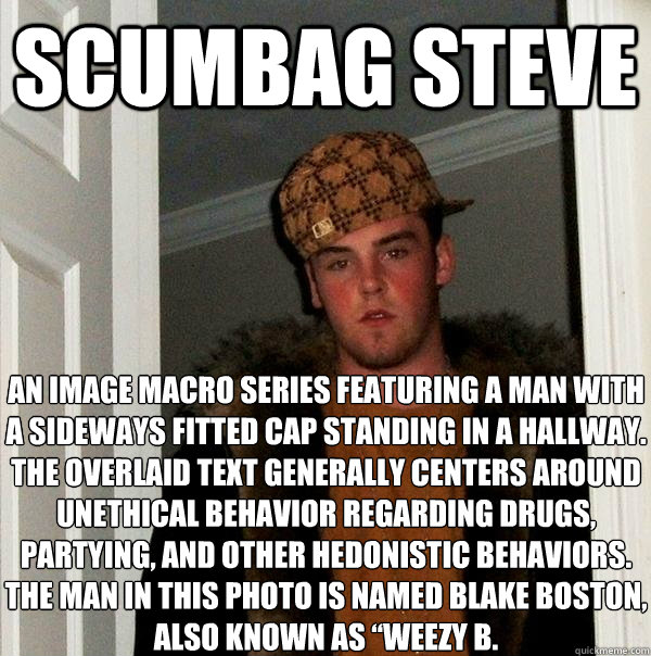 scumbag steve An image macro series featuring a man with a sideways fitted cap standing in a hallway. The overlaid text generally centers around unethical behavior regarding drugs, partying, and other hedonistic behaviors. The man in this photo is named B  Scumbag Steve