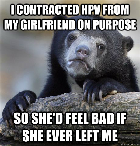 I contracted HPV from my girlfriend on purpose so she'd feel bad if she ever left me  Confession Bear