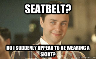 seatbelt? do i suddenly appear to be wearing a skirt?  old fashioned Pete Campbell