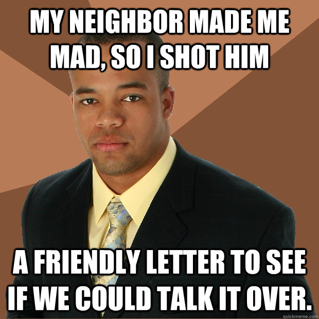 My neighbor made me mad, so I shot him a friendly letter to see if we could talk it over.  - My neighbor made me mad, so I shot him a friendly letter to see if we could talk it over.   Successful Black Man