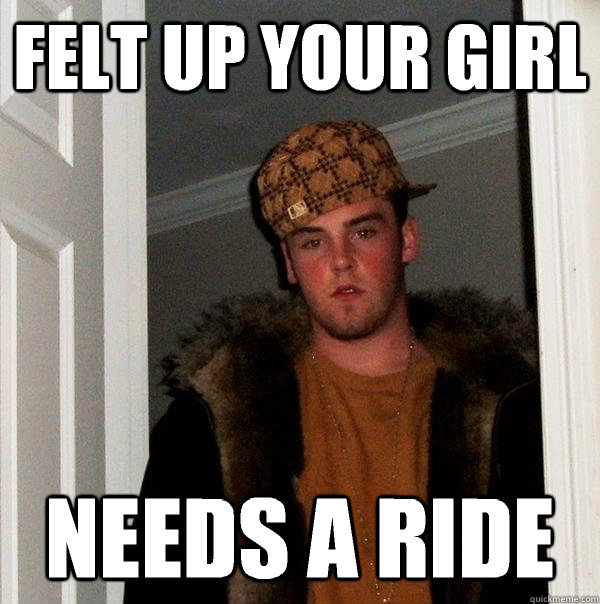 Felt up your girl Needs a ride  Scumbag Steve