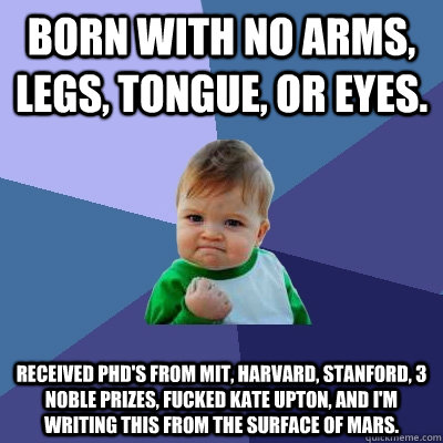 Born with no arms, legs, tongue, or eyes.  Received PhD's from MIT, Harvard, Stanford, 3 noble prizes, fucked Kate Upton, and I'm writing this from the surface of Mars.   Success Kid