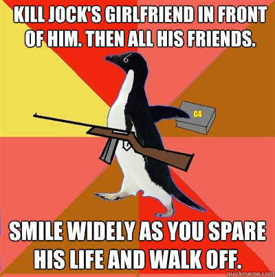 kill jock's girlfriend in front of him. then all his friends. smile widely as you spare his life and walk off.  