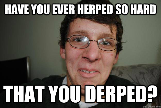 Have you ever Herped so hard That you derped?  