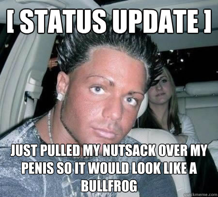 [ status update ] just pulled my nutsack over my penis so it would look like a Bullfrog  