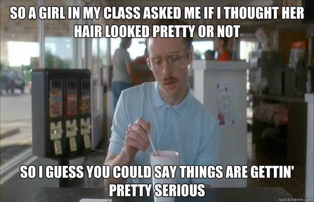 So a girl in my class asked me if i thought her hair looked pretty or not So I guess you could say things are gettin' pretty serious  Kip from Napoleon Dynamite