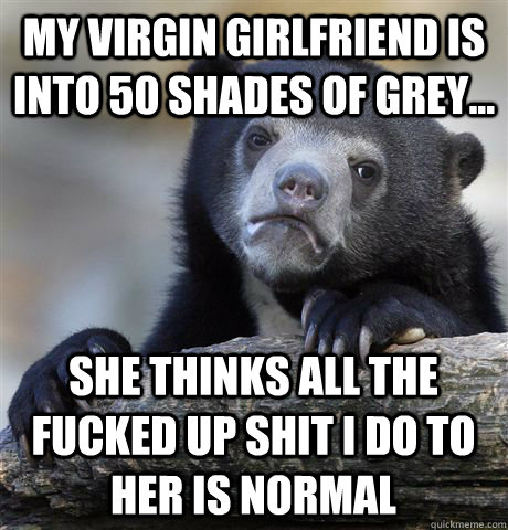 My virgin girlfriend is into 50 shades of grey... She thinks all the fucked up shit i do to her is normal - My virgin girlfriend is into 50 shades of grey... She thinks all the fucked up shit i do to her is normal  Confession Bear